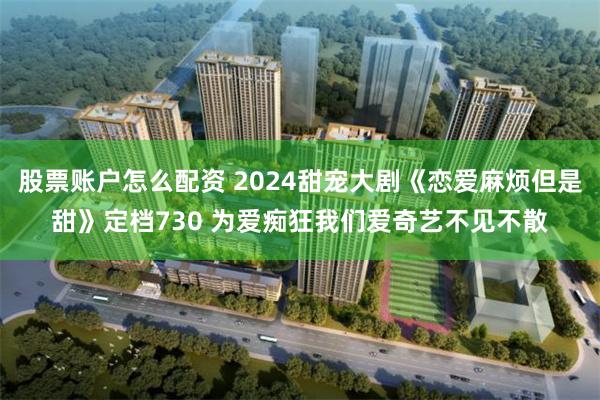 股票账户怎么配资 2024甜宠大剧《恋爱麻烦但是甜》定档730 为爱痴狂我们爱奇艺不见不散