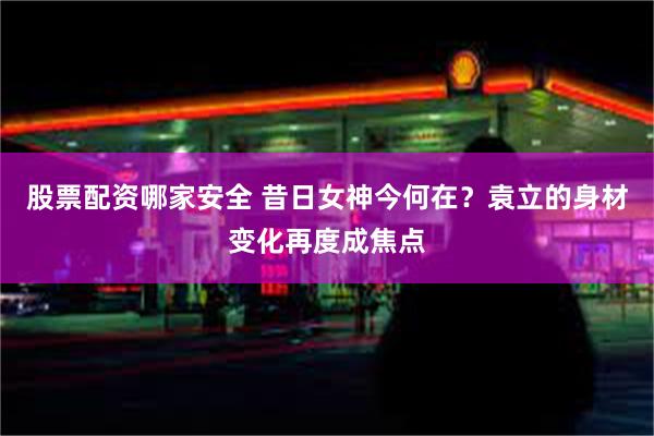 股票配资哪家安全 昔日女神今何在？袁立的身材变化再度成焦点