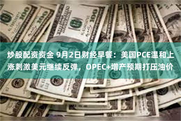 炒股配资资金 9月2日财经早餐：美国PCE温和上涨刺激美元继续反弹，OPEC+增产预期打压油价