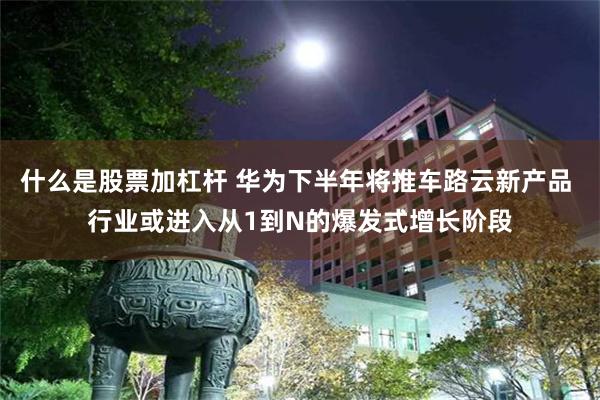 什么是股票加杠杆 华为下半年将推车路云新产品 行业或进入从1到N的爆发式增长阶段