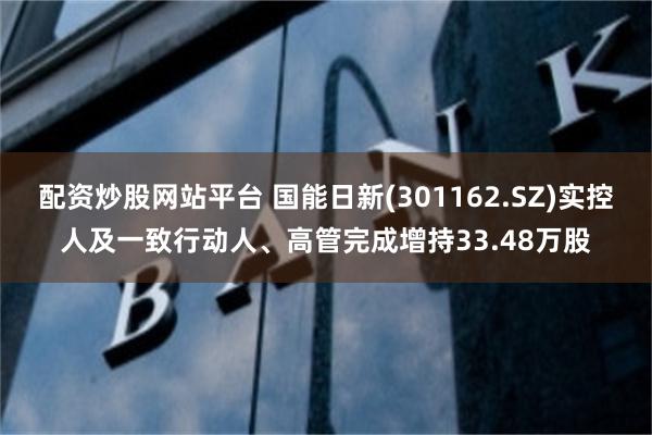 配资炒股网站平台 国能日新(301162.SZ)实控人及一致行动人、高管完成增持33.48万股