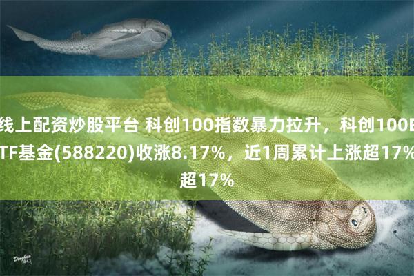 线上配资炒股平台 科创100指数暴力拉升，科创100ETF基金(588220)收涨8.17%，近1周累计上涨超17%