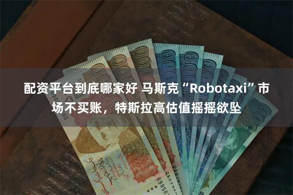 配资平台到底哪家好 马斯克“Robotaxi”市场不买账，特斯拉高估值摇摇欲坠