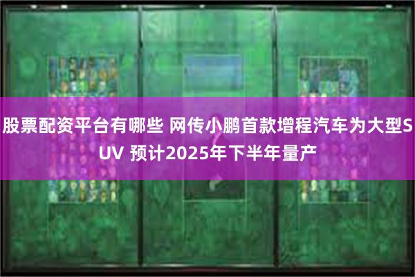 股票配资平台有哪些 网传小鹏首款增程汽车为大型SUV 预计2025年下半年量产