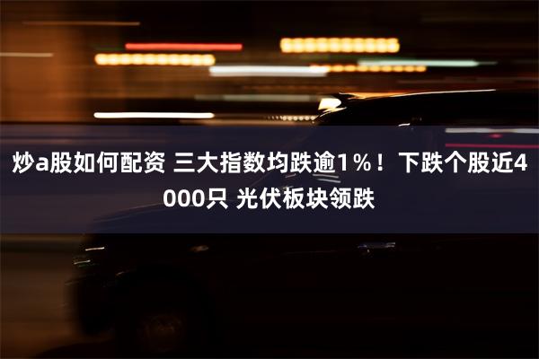 炒a股如何配资 三大指数均跌逾1％！下跌个股近4000只 光伏板块领跌