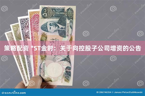 策略配资 *ST金时：关于向控股子公司增资的公告