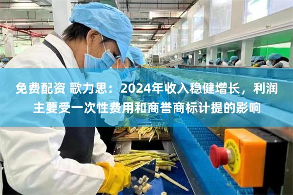 免费配资 歌力思：2024年收入稳健增长，利润主要受一次性费用和商誉商标计提的影响