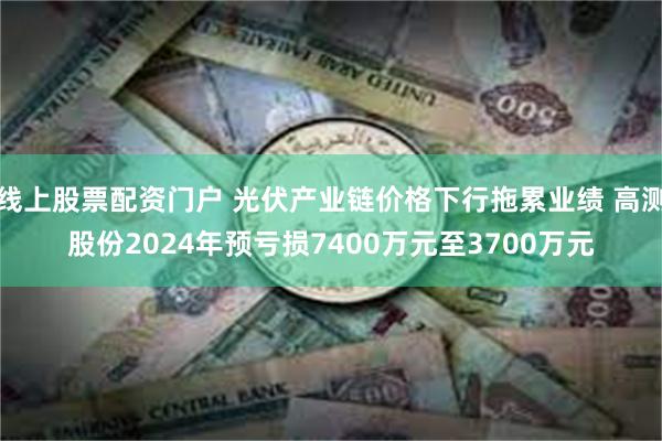 线上股票配资门户 光伏产业链价格下行拖累业绩 高测股份2024年预亏损7400万元至3700万元