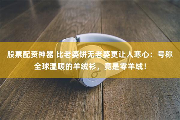 股票配资神器 比老婆饼无老婆更让人寒心：号称全球温暖的羊绒衫，竟是零羊绒！