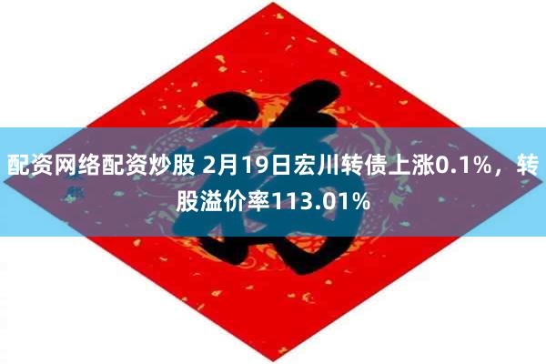 配资网络配资炒股 2月19日宏川转债上涨0.1%，转股溢价率113.01%