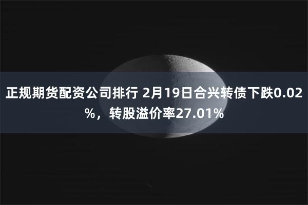 正规期货配资公司排行 2月19日合兴转债下跌0.02%，转股溢价率27.01%