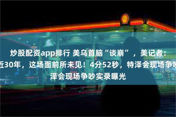 炒股配资app排行 美乌首脑“谈崩” ，美记者：报道白宫近30年，这场面前所未见！4分52秒，特泽会现场争吵实录曝光