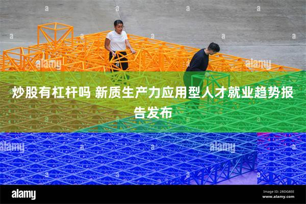 炒股有杠杆吗 新质生产力应用型人才就业趋势报告发布