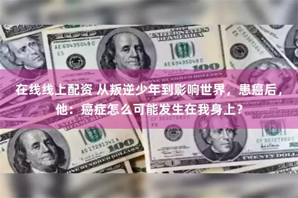 在线线上配资 从叛逆少年到影响世界，患癌后，他：癌症怎么可能发生在我身上？