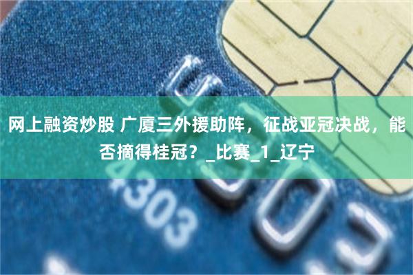 网上融资炒股 广厦三外援助阵，征战亚冠决战，能否摘得桂冠？_比赛_1_辽宁