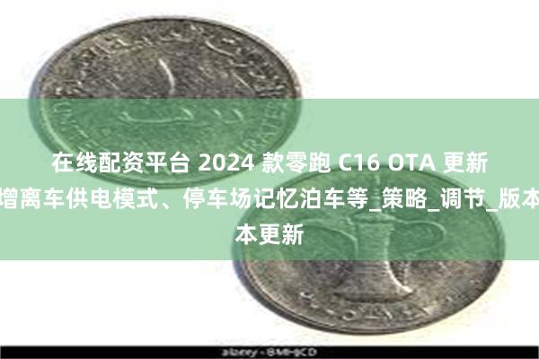 在线配资平台 2024 款零跑 C16 OTA 更新：新增离车供电模式、停车场记忆泊车等_策略_调节_版本更新