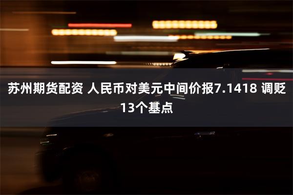 苏州期货配资 人民币对美元中间价报7.1418 调贬13个基点