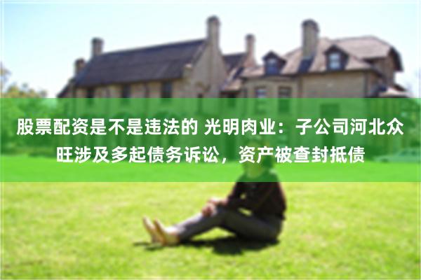 股票配资是不是违法的 光明肉业：子公司河北众旺涉及多起债务诉讼，资产被查封抵债