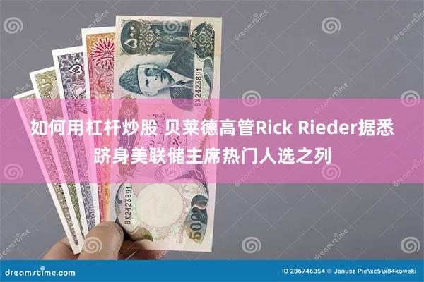 如何用杠杆炒股 贝莱德高管Rick Rieder据悉跻身美联储主席热门人选之列